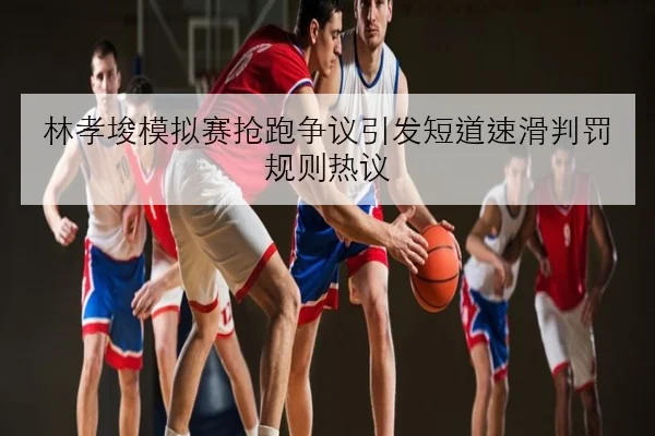 林孝埈模拟赛抢跑争议引发短道速滑判罚规则热议