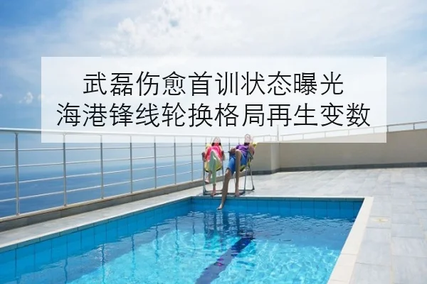 武磊伤愈首训状态曝光 海港锋线轮换格局再生变数
