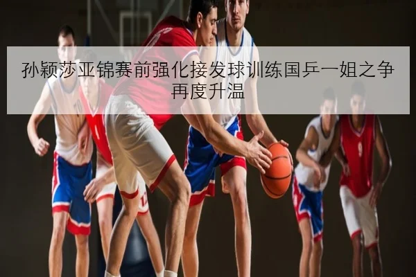 孙颖莎亚锦赛前强化接发球训练国乒一姐之争再度升温